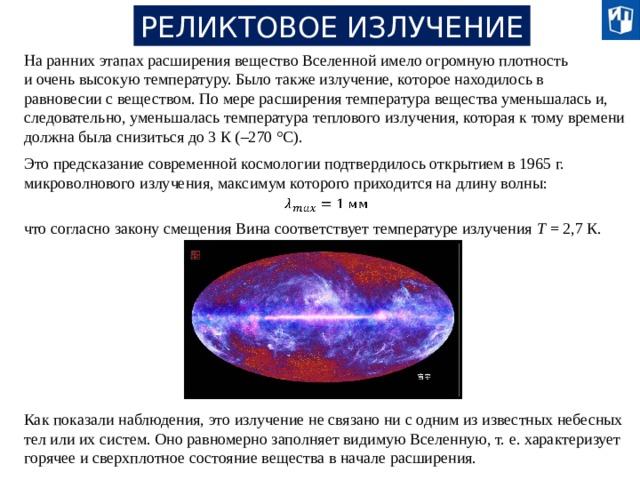 РЕЛИКТОВОЕ ИЗЛУЧЕНИЕ На ранних этапах расширения вещество Вселенной имело огромную плотность и очень высокую температуру. Было также излучение, которое находилось в равновесии с веществом. По мере расширения температура вещества уменьшалась и, следовательно, уменьшалась температура теплового излучения, которая к тому времени должна была снизиться до 3 К (–270 °С). Это предсказание современной космологии подтвердилось открытием в 1965 г. микроволнового излучения, максимум которого приходится на длину волны:   что согласно закону смещения Вина соответствует температуре излучения Т = 2,7 К. Как показали наблюдения, это излучение не связано ни с одним из известных небесных тел или их систем. Оно равномерно заполняет видимую Вселенную, т. е. характеризует горячее и сверхплотное состояние вещества в начале расширения. 20 