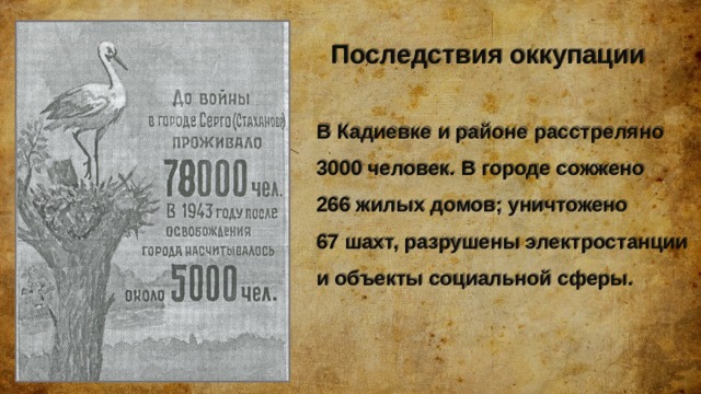     Последствия оккупации   В Кадиевке и районе расстреляно 3000 человек. В городе сожжено  266 жилых домов; уничтожено  67 шахт, разрушены электростанции и объекты социальной сферы. 