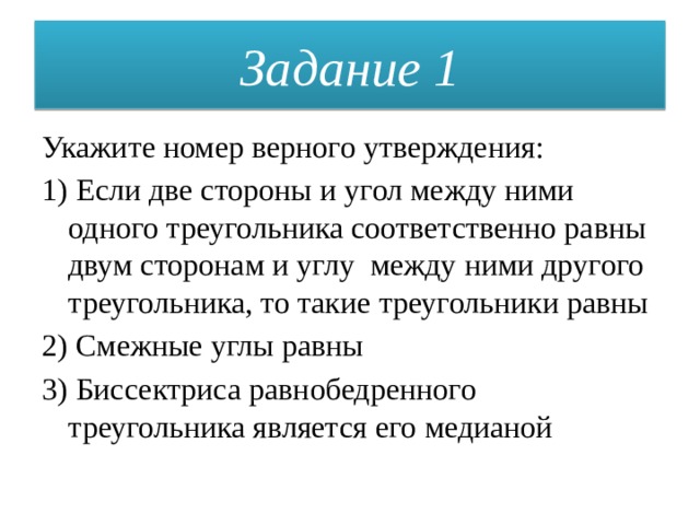 Задание 1 Укажите номер верного утверждения: 1) Если две стороны и угол между ними одного треугольника соответственно равны двум сторонам и углу между ними другого треугольника, то такие треугольники равны 2) Смежные углы равны 3) Биссектриса равнобедренного треугольника является его медианой 