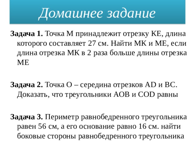 Домашнее задание Задача 1. Точка М принадлежит отрезку КЕ, длина которого составляет 27 см. Найти МК и МЕ, если длина отрезка МК в 2 раза больше длины отрезка МЕ Задача 2. Точка О – середина отрезков AD и ВС. Доказать, что треугольники АОВ и СОD равны Задача 3. Периметр равнобедренного треугольника равен 56 см, а его основание равно 16 см. найти боковые стороны равнобедренного треугольника 