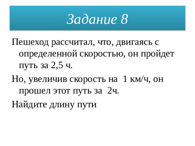 Задание 8 Пешеход рассчитал, что, двигаясь с определенной скоростью, он пройдет путь за 2,5 ч. Но, увеличив скорость на 1 км/ч, он прошел этот путь за 2ч. Найдите длину пути 