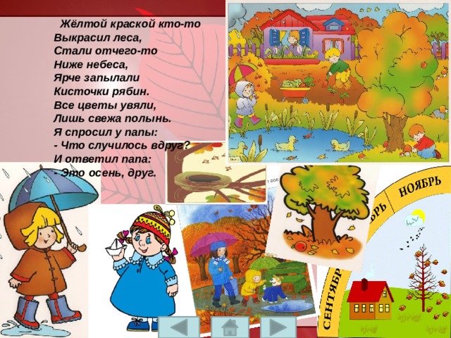   Жёлтой краской кто-то  Выкрасил леса,  Стали отчего-то  Ниже небеса,  Ярче запылали  Кисточки рябин.  Все цветы увяли,  Лишь свежа полынь.  Я спросил у папы:  - Что случилось вдруг?  И ответил папа:  - Это осень, друг. 