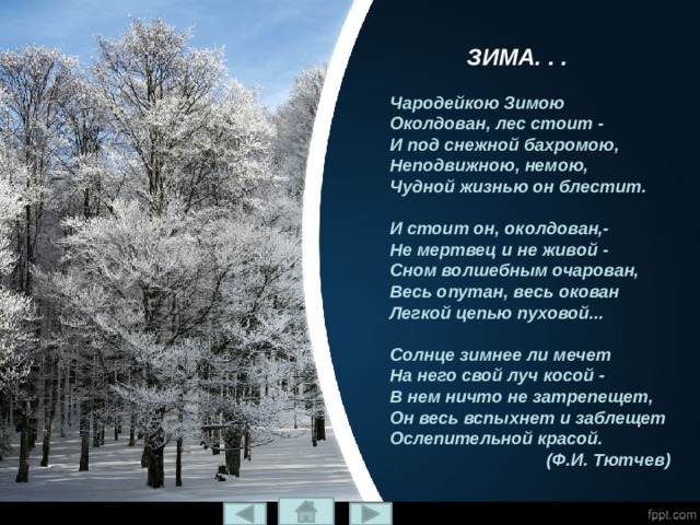 Зима. . . Зима. . .  Чародейкою Зимою  Околдован, лес стоит -  И под снежной бахромою,  Неподвижною, немою,  Чудной жизнью он блестит.   И стоит он, околдован,-  Не мертвец и не живой -  Сном волшебным очарован,  Весь опутан, весь окован  Легкой цепью пуховой...   Солнце зимнее ли мечет  На него свой луч косой -  В нем ничто не затрепещет,  Он весь вспыхнет и заблещет  Ослепительной красой.  (Ф.И. Тютчев) Чародейкою Зимою  Околдован, лес стоит,  И под снежной бахромой,  Неподвижною, немой,  Чудной жизнью он блестит.    И стоит он, околдован,  Не мертвец и не живой -  Сном волшебным очарован,  Весь опутан, весь окован  Лёгкой цепью пуховой...      Солнце зимнее ли мечет  На него свой луч косой -  В нём ничто не затрепещет,  Он весь вспыхнет и заблещет  Ослепительной красой. 