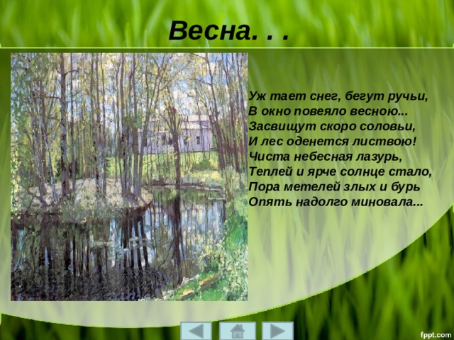 Весна. . . Уж тает снег, бегут ручьи,  В окно повеяло весною...  Засвищут скоро соловьи,  И лес оденется листвою!  Чиста небесная лазурь,  Теплей и ярче солнце стало,  Пора метелей злых и бурь  Опять надолго миновала... 
