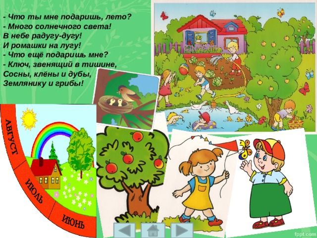 - Что ты мне подаришь, лето?  - Много солнечного света!  В небе pадyгy-дyгy!  И ромашки на лyгy!  - Что ещё подаришь мне?  - Ключ, звенящий в тишине,  Сосны, клёны и дубы,  Землянику и грибы! 