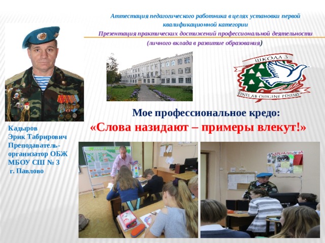 Аттестация педагогического работника в целях установки первой квалификационной категории Презентация практических достижений профессиональной деятельности (личного вклада в развитие образования )  Мое профессиональное кредо:  «Слова назидают – примеры влекут!» Кадыров Эрик Табрирович Преподаватель-организатор ОБЖ МБОУ СШ № 3  г. Павлово  