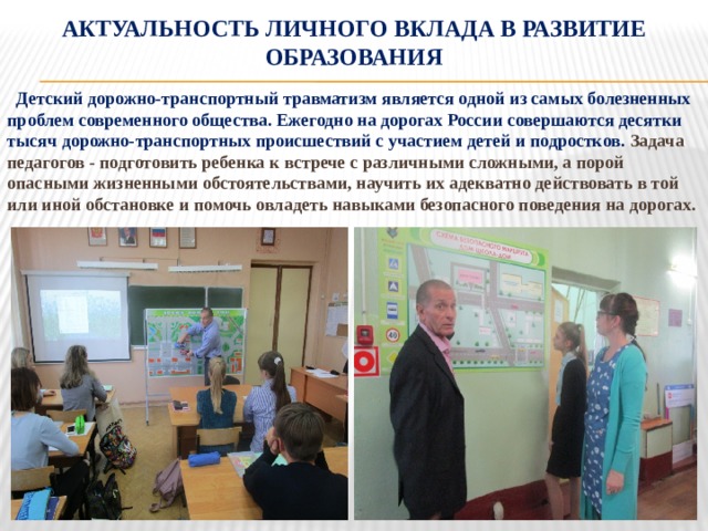 Актуальность личного вклада в развитие образования  Детский дорожно-транспортный травматизм является одной из самых болезненных проблем современного общества. Ежегодно на дорогах России совершаются десятки тысяч дорожно-транспортных происшествий с участием детей и подростков. Задача педагогов - подготовить ребенка к встрече с различными сложными, а порой опасными жизненными обстоятельствами, научить их адекватно действовать в той или иной обстановке и помочь овладеть навыками безопасного поведения на дорогах. 