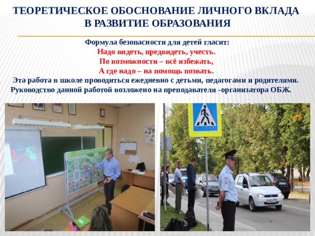 Теоретическое обоснование личного вклада  в развитие образования  Формула безопасности для детей гласит: Надо видеть, предвидеть, учесть. По возможности – всё избежать, А где надо – на помощь позвать.  Эта работа в школе проводиться ежедневно с детьми, педагогами и родителями. Руководство данной работой возложено на преподавателя -организатора ОБЖ. 