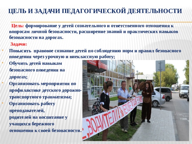 Цель и задачи педагогической деятельности  Цель: формирование у детей сознательного и ответственного отношения к вопросам личной безопасности, расширение знаний и практических навыков безопасности на дорогах.  Задачи: Повысить правовое сознание детей по соблюдению норм и правил безопасного поведения через урочную и внеклассную работу; Обучить детей навыкам  безопасного поведения на  дорогах; Организовать мероприятия по  профилактике детского дорожно-  транспортного травматизма; Организовать работу  преподавателей,  родителей на воспитание у  учащихся бережного  отношения к своей безопасности.   