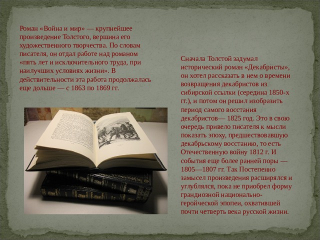 Роман «Война и мир» — крупнейшее произведение Толстого, вершина его художественного творчества. По словам писателя, он отдал работе над романом «пять лет и исключительного труда, при наилучших условиях жизни». В действительности эта работа продолжалась еще дольше — с 1863 по 1869 гг. Сначала Толстой задумал исторический роман «Декабристы», он хотел рассказать в нем о времени возвращения декабристов из сибирской ссылки (середина 1850-х гг.), и потом он решил изобразить период самого восстания декабристов— 1825 год. Это в свою очередь привело писателя к мысли показать эпоху, предшествовавшую декабрь­скому восстанию, то есть Отечественную войну 1812 г. И события еще более ранней поры — 1805—1807 гг. Так Постепенно замысел произведения расширялся и углублялся, пока не приобрел форму грандиозной национально-геройческой эпопеи, охватившей почти четверть века русской жизни.   
