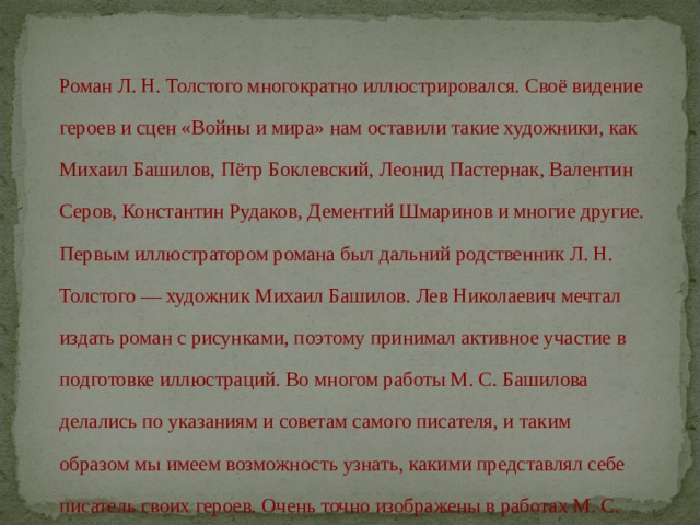Роман Л. Н. Толстого многократно иллюстрировался. Своё видение героев и сцен «Войны и мира» нам оставили такие художники, как Михаил Башилов, Пётр Боклевский, Леонид Пастернак, Валентин Серов, Константин Рудаков, Дементий Шмаринов и многие другие. Первым иллюстратором романа был дальний родственник Л. Н. Толстого — художник Михаил Башилов. Лев Николаевич мечтал издать роман с рисунками, поэтому принимал активное участие в подготовке иллюстраций. Во многом работы М. С. Башилова делались по указаниям и советам самого писателя, и таким образом мы имеем возможность узнать, какими представлял себе писатель своих героев. Очень точно изображены в работах М. С. Башилова и эпизоды Отечественной войны 1812 года 