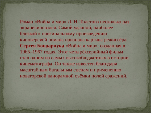 Роман «Война и мир» Л. Н. Толстого несколько раз экранизировался. Самой удачной, наиболее близкой к оригинальному произведению киноверсией романа признана картина режиссёра   Сергея Бондарчука  «Война и мир», созданная в 1965–1967 годах. Этот четырёхсерийный фильм стал одним из самых высокобюджетных в истории кинематографа. Он также известен благодаря масштабным батальным сценам и применению новаторской панорамной съёмки полей сражений. 