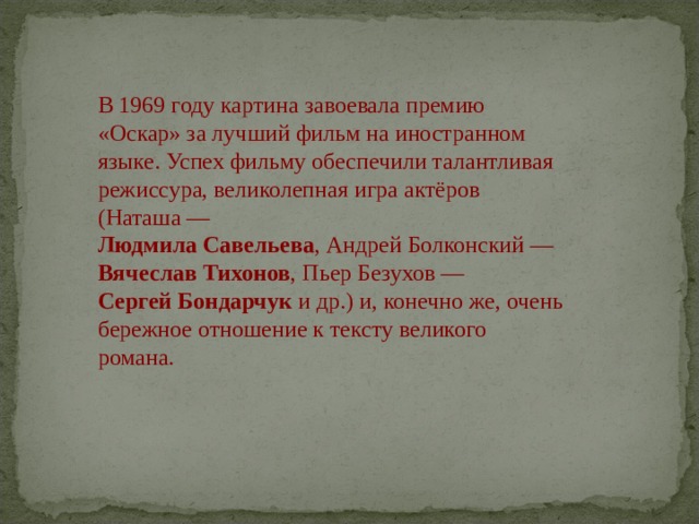 В 1969 году картина завоевала премию «Оскар» за лучший фильм на иностранном языке. Успех фильму обеспечили талантливая режиссура, великолепная игра актёров (Наташа —   Людмила Савельева , Андрей Болконский —   Вячеслав Тихонов , Пьер Безухов —   Сергей Бондарчук  и др.) и, конечно же, очень бережное отношение к тексту великого романа. 