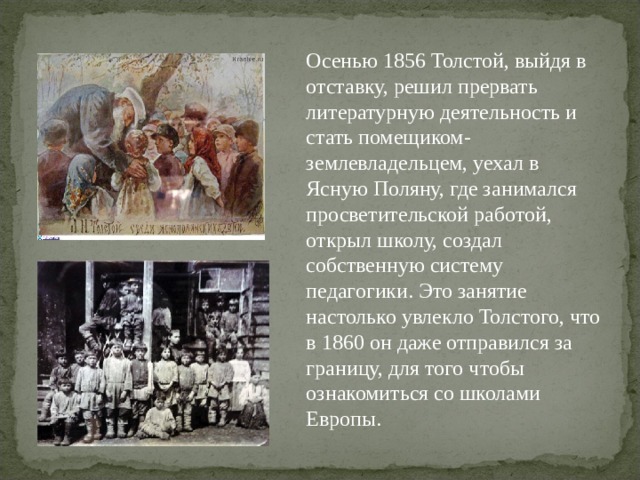Осенью 1856 Толстой, выйдя в отставку, решил прервать литературную деятельность и стать помещиком-землевладельцем, уехал в Ясную Поляну, где занимался просветительской работой, открыл школу, создал собственную систему педагогики. Это занятие настолько увлекло Толстого, что в 1860 он даже отправился за границу, для того чтобы ознакомиться со школами Европы. 