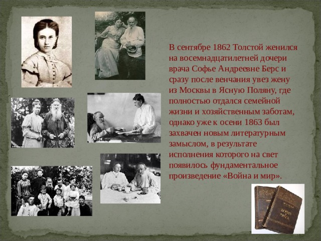 В сентябре 1862 Толстой женился на восемнадцатилетней дочери врача Софье Андреевне Берс и сразу после венчания увез жену из Москвы в Ясную Поляну, где полностью отдался семейной жизни и хозяйственным заботам, однако уже к осени 1863 был захвачен новым литературным замыслом, в результате исполнения которого на свет появилось фундаментальное произведение «Война и мир». 
