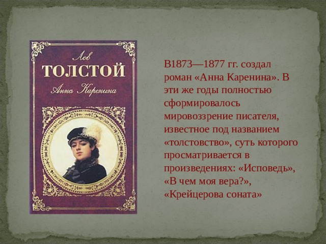 В1873—1877 гг. создал роман «Анна Каренина». В эти же годы полностью сформировалось мировоззрение писателя, известное под названием «толстовство», суть которого просматривается в произведениях: «Исповедь», «В чем моя вера?», «Крейцерова соната» 