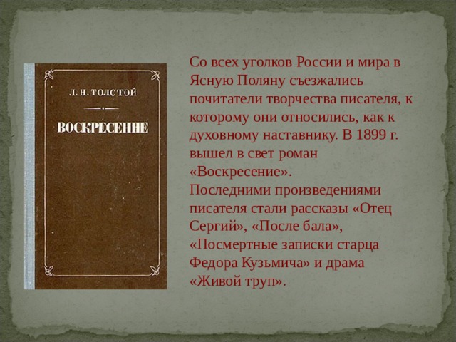 Со всех уголков России и мира в Ясную Поляну съезжались почитатели творчества писателя, к которому они относились, как к духовному наставнику. В 1899 г. вышел в свет роман «Воскресение». Последними произведениями писателя стали рассказы «Отец Сергий», «После бала», «Посмертные записки старца Федора Кузьмича» и драма «Живой труп». 