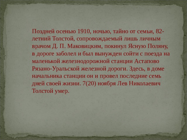 Поздней осенью 1910, ночью, тайно от семьи, 82-летний Толстой, сопровождаемый лишь личным врачом Д. П. Маковицким, покинул Ясную Поляну, в дороге заболел и был вынужден сойти с поезда на маленькой железнодорожной станции Астапово Рязано-Уральской железной дороги. Здесь, в доме начальника станции он и провел последние семь дней своей жизни. 7(20) ноября Лев Николаевич Толстой умер.   