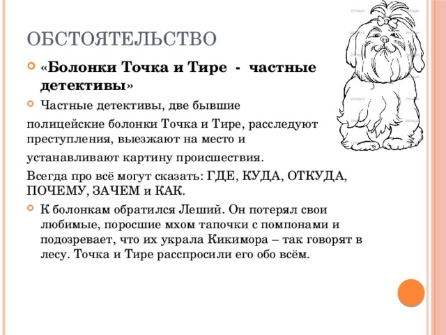 ОБСТОЯТЕЛЬСТВО «Болонки Точка и Тире - частные детективы» Частные детективы, две бывшие полицейские болонки Точка и Тире, расследуют преступления, выезжают на место и устанавливают картину происшествия. Всегда про всё могут сказать: ГДЕ, КУДА, ОТКУДА, ПОЧЕМУ, ЗАЧЕМ и КАК. К болонкам обратился Леший. Он потерял свои любимые, поросшие мхом тапочки с помпонами и подозревает, что их украла Кикимора – так говорят в лесу. Точка и Тире расспросили его обо всём. 