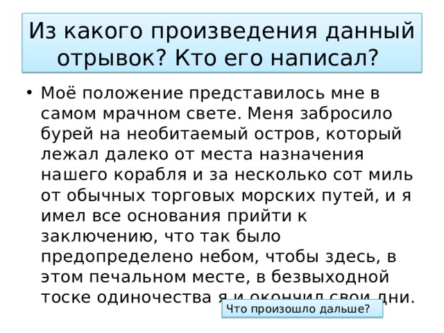 Из какого произведения данный отрывок? Кто его написал? Моё положение представилось мне в самом мрачном свете. Меня забросило бурей на необитаемый остров, который лежал далеко от места назначения нашего корабля и за несколько сот миль от обычных торговых морских путей, и я имел все основания прийти к заключению, что так было предопределено небом, чтобы здесь, в этом печальном месте, в безвыходной тоске одиночества я и окончил свои дни. Что произошло дальше? 