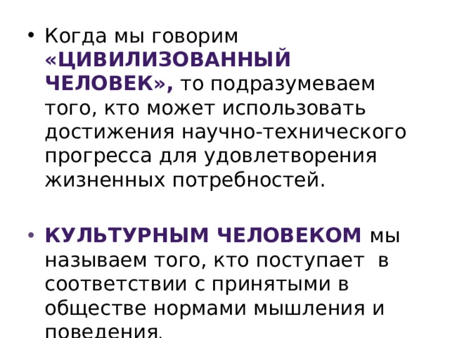 Когда мы говорим «цивилизованный человек», то подразумеваем того, кто может использовать достижения научно-технического прогресса для удовлетворения жизненных потребностей. Культурным человеком мы называем того, кто поступает в соответствии с принятыми в обществе нормами мышления и поведения . 