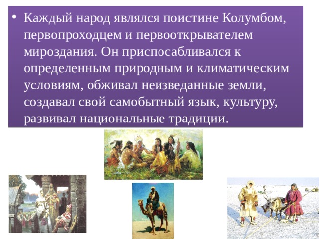 Каждый народ являлся поистине Колумбом, первопроходцем и первооткрывателем мироздания. Он приспосабливался к определенным природным и климатическим условиям, обживал неизведанные земли, создавал свой самобытный язык, культуру, развивал национальные традиции. 
