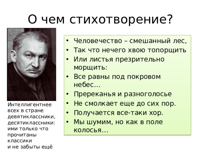 О чем стихотворение? Человечество – смешанный лес, Так что нечего хвою топорщить Или листья презрительно морщить: Все равны под покровом небес… Пререканья и разноголосье Не смолкает еще до сих пор. Получается все-таки хор. Мы шумим, но как в поле колосья… Интеллигентнее всех в стране  девятиклассники, десятиклассники:  ими только что прочитаны классики  и не забыты ещё вполне. 
