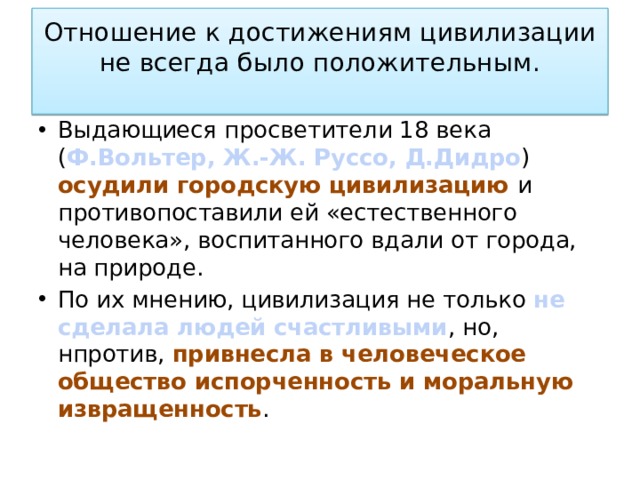 Отношение к достижениям цивилизации не всегда было положительным.   Выдающиеся просветители 18 века ( Ф.Вольтер, Ж.-Ж. Руссо, Д.Дидро ) осудили городскую цивилизацию и противопоставили ей «естественного человека», воспитанного вдали от города, на природе. По их мнению, цивилизация не только не сделала людей счастливыми , но, нпротив, привнесла в человеческое общество испорченность и моральную извращенность . 