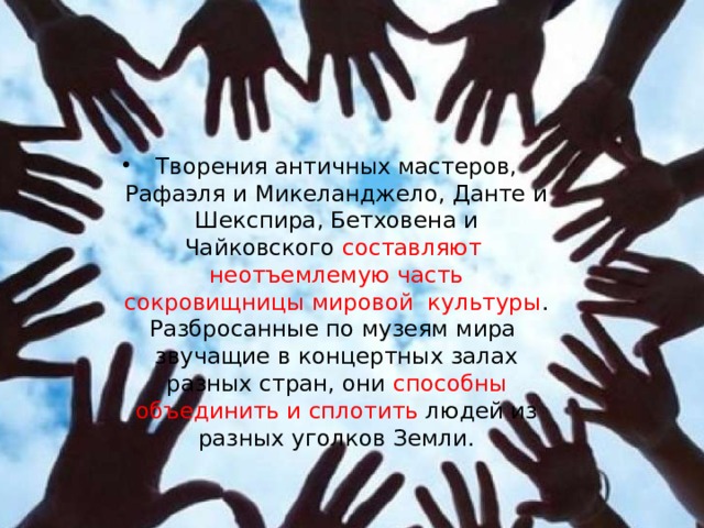 Творения античных мастеров, Рафаэля и Микеланджело, Данте и Шекспира, Бетховена и Чайковского составляют неотъемлемую часть сокровищницы мировой культуры . Разбросанные по музеям мира звучащие в концертных залах разных стран, они способны объединить и сплотить людей из разных уголков Земли. 