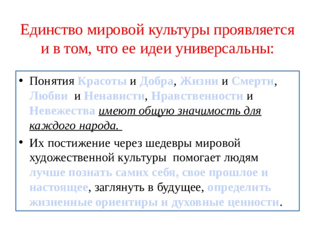 Единство мировой культуры проявляется и в том, что ее идеи универсальны: Понятия Красоты и Добра , Жизни и Смерти , Любви и Ненависти , Нравственности и Невежества  имеют общую значимость для каждого народа. Их постижение через шедевры мировой художественной культуры помогает людям лучше познать самих себя, свое прошлое и настоящее , заглянуть в будущее, определить жизненные ориентиры и духовные ценности . 