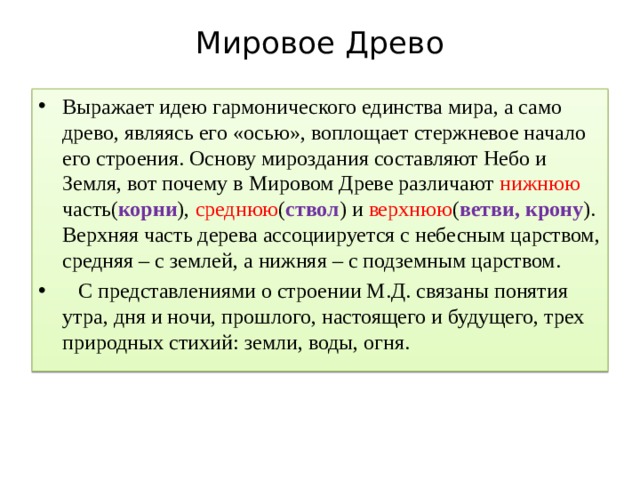 Мировое Древо   Выражает идею гармонического единства мира, а само древо, являясь его «осью», воплощает стержневое начало его строения. Основу мироздания составляют Небо и Земля, вот почему в Мировом Древе различают нижнюю часть( корни ), среднюю ( ствол ) и верхнюю ( ветви, крону ). Верхняя часть дерева ассоциируется с небесным царством, средняя – с землей, а нижняя – с подземным царством.  С представлениями о строении М.Д. связаны понятия утра, дня и ночи, прошлого, настоящего и будущего, трех природных стихий: земли, воды, огня. 