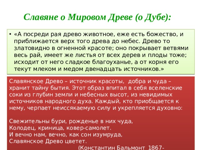 Славяне о Мировом Древе (о Дубе): «А посреди рая древо животное, еже есть божество, и приближается верх того древа до небес. Древо то златовидно в огненной красоте; оно покрывает ветвями весь рай, имеет же листья от всех дерев и плоды тоже; исходит от него сладкое благоуханье, а от корня его текут млеком и медом двенадцать источников.» Славянское Древо – источник красоты, добра и чуда – хранит тайну бытия. Этот образ впитал в себя вселенские соки из глубин земли и небесных высот, из невидимых источников народного духа. Каждый, кто приобщается к нему, черпает неиссякаемую силу и укрепляется духовно: Свежительны бури, рожденье в них чуда, Колодец, криница, ковер-самолет. И вечно нам, вечно, как сон изумруда, Славянское Древо цветет.  (Константин Бальмонт_1867-1942_«Славянское Древо») 