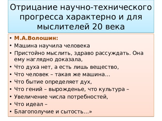 Отрицание научно-технического прогресса характерно и для мыслителей 20 века М.А.Волошин: Машина научила человека Пристойно мыслить, здраво рассуждать. Она ему наглядно доказала, Что духа нет, а есть лишь вещество, Что человек – такая же машина… Что бытие определяет дух, Что гений – вырожденье, что культура – Увеличение числа потребностей, Что идеал – Благополучие и сытость…» 