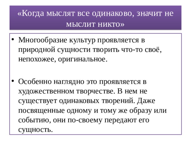 «Когда мыслят все одинаково, значит не мыслит никто» Многообразие культур проявляется в природной сущности творить что-то своё, непохожее, оригинальное. Особенно наглядно это проявляется в художественном творчестве. В нем не существует одинаковых творений. Даже посвященные одному и тому же образу или событию, они по-своему передают его сущность. 