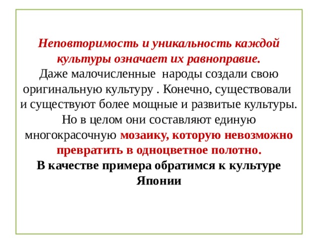  Неповторимость и уникальность каждой культуры означает их равноправие.  Даже малочисленные народы создали свою оригинальную культуру . Конечно, существовали и существуют более мощные и развитые культуры.  Но в целом они составляют единую многокрасочную мозаику, которую невозможно превратить в одноцветное полотно.  В качестве примера обратимся к культуре Японии    