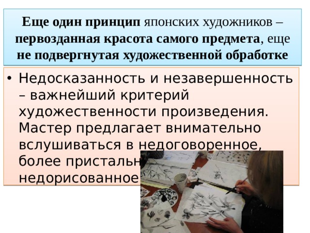 Еще один принцип японских художников – первозданная красота самого предмета , еще не подвергнутая  художественной обработке Недосказанность и незавершенность – важнейший критерий художественности произведения. Мастер предлагает внимательно вслушиваться в недоговоренное, более пристально всматриваться в недорисованное. 