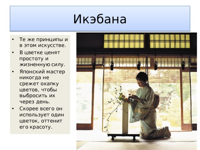 Икэбана Те же принципы и в этом искусстве. В цветке ценят простоту и жизненную силу. Японский мастер никогда не срежет охапку цветов, чтобы выбросить их через день. Скорее всего он использует один цветок, оттенит его красоту. 