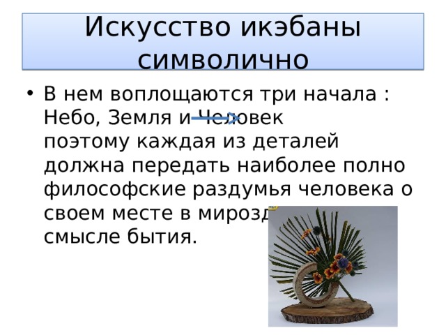 Искусство икэбаны символично В нем воплощаются три начала : Небо, Земля и Человек поэтому каждая из деталей должна передать наиболее полно философские раздумья человека о своем месте в мироздании и смысле бытия. 