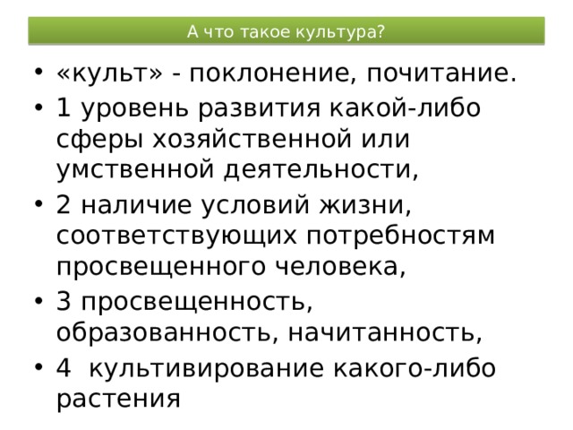 А что такое культура? «культ» - поклонение, почитание. 1 уровень развития какой-либо сферы хозяйственной или умственной деятельности, 2 наличие условий жизни, соответствующих потребностям просвещенного человека, 3 просвещенность, образованность, начитанность, 4 культивирование какого-либо растения 