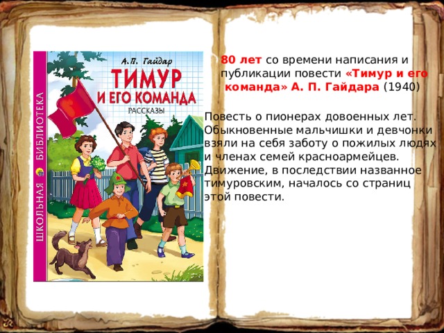 80 лет со времени написания и публикации повести «Тимур и его  команда» А. П. Гайдара (1940) Повесть о пионерах довоенных лет. Обыкновенные мальчишки и девчонки взяли на себя заботу о пожилых людях и членах семей красноармейцев. Движение, в последствии названное тимуровским, началось со страниц этой повести. 