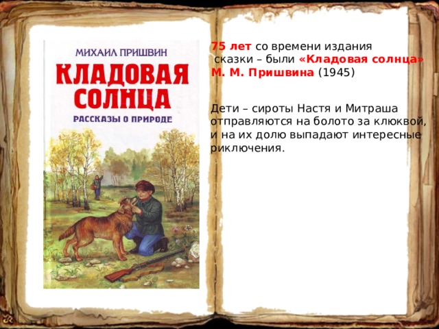 75 лет со времени издания  сказки – были «Кладовая солнца» М. М. Пришвина (1945) Дети – сироты Настя и Митраша отправляются на болото за клюквой, и на их долю выпадают интересные риключения. 