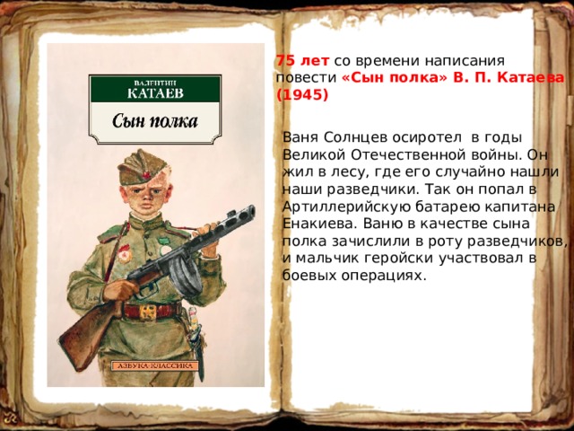 75 лет со времени написания повести «Сын полка» В. П. Катаева (1945) Ваня Солнцев осиротел в годы Великой Отечественной войны. Он жил в лесу, где его случайно нашли наши разведчики. Так он попал в Артиллерийскую батарею капитана Енакиева. Ваню в качестве сына полка зачислили в роту разведчиков, и мальчик геройски участвовал в боевых операциях. 