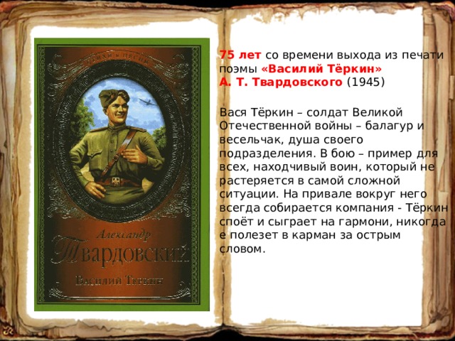 75 лет со времени выхода из печати поэмы «Василий Тёркин» А. Т. Твардовского (1945) Вася Тёркин – солдат Великой Отечественной войны – балагур и весельчак, душа своего подразделения. В бою – пример для всех, находчивый воин, который не растеряется в самой сложной ситуации. На привале вокруг него всегда собирается компания - Тёркин споёт и сыграет на гармони, никогда е полезет в карман за острым словом. 