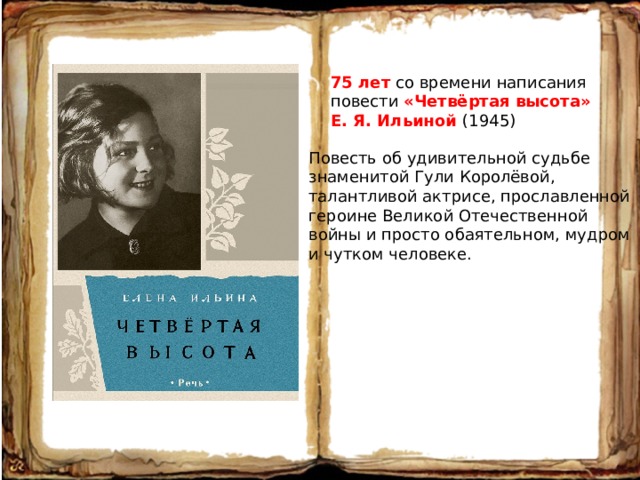 75 лет со времени написания повести «Четвёртая высота» Е. Я. Ильиной (1945) Повесть об удивительной судьбе знаменитой Гули Королёвой, талантливой актрисе, прославленной героине Великой Отечественной войны и просто обаятельном, мудром и чутком человеке. 