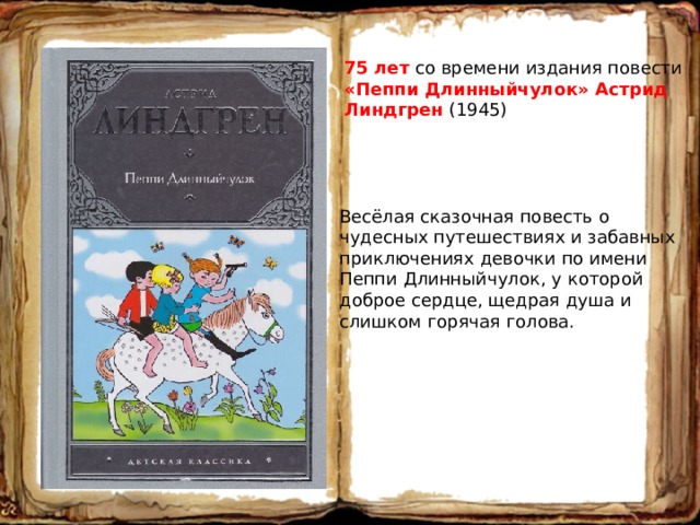 75 лет со времени издания повести «Пеппи Длинныйчулок» Астрид Линдгрен (1945) Весёлая сказочная повесть о чудесных путешествиях и забавных приключениях девочки по имени Пеппи Длинныйчулок, у которой доброе сердце, щедрая душа и слишком горячая голова. 