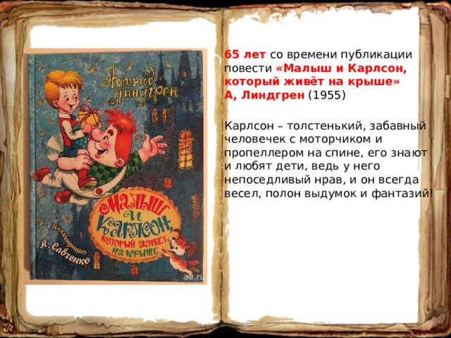 65 лет со времени публикации повести «Малыш и Карлсон, который живёт на крыше» А, Линдгрен (1955) Карлсон – толстенький, забавный человечек с моторчиком и пропеллером на спине, его знают и любят дети, ведь у него непоседливый нрав, и он всегда весел, полон выдумок и фантазий! 