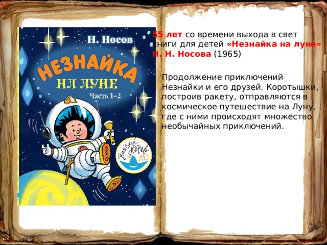 55 лет со времени выхода в свет книги для детей «Незнайка на луне» Н. Н. Носова (1965) Продолжение приключений Незнайки и его друзей. Коротышки, построив ракету, отправляются в космическое путешествие на Луну, где с ними происходят множество необычайных приключений. 