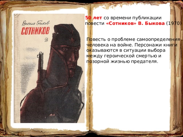 50 лет со времени публикации повести «Сотников» В. Быкова (1970) Повесть о проблеме самоопределения человека на войне. Персонажи книги оказываются в ситуации выбора между героической смертью и позорной жизнью предателя. 