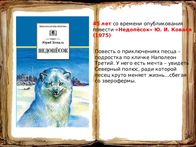 45 лет со времени опубликования повести «Недопёсок» Ю. И. Коваля (1975) Повесть о приключениях песца – подростка по кличке Наполеон Третий. У него есть мечта – увидеть Северный полюс, ради которой песец круто меняет жизнь…сбегая со зверофермы. 