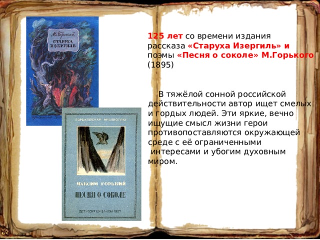 125 лет со времени издания рассказа «Старуха Изергиль» и поэмы «Песня о соколе» М.Горького (1895)  В тяжёлой сонной российской действительности автор ищет смелых и гордых людей. Эти яркие, вечно ищущие смысл жизни герои противопоставляются окружающей среде с её ограниченными  интересами и убогим духовным миром. 